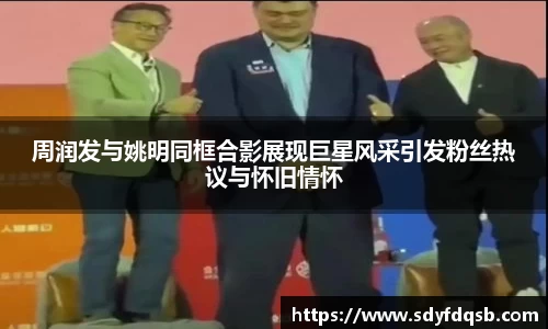 周润发与姚明同框合影展现巨星风采引发粉丝热议与怀旧情怀