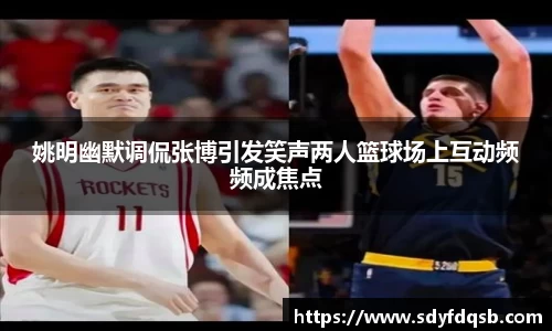 姚明幽默调侃张博引发笑声两人篮球场上互动频频成焦点